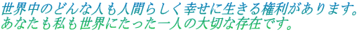 世界中のどんな人も人間らしく幸せに生きる権利があります。 あなたも私も世界にたった一人の大切な存在です。 